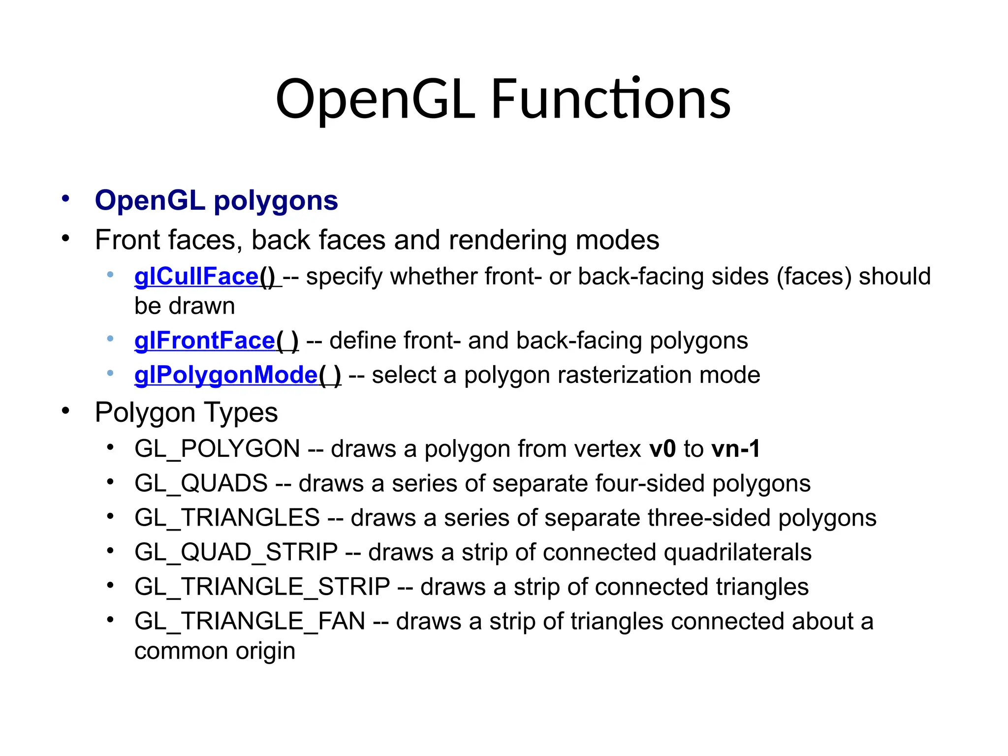 OpenGL Functions
• OpenGL polygons
• Front faces, back faces and rendering modes
• glCullFace() -- specify whether front- or back-facing sides (faces) should
be drawn
• glFrontFace( ) -- define front- and back-facing polygons
• glPolygonMode( ) -- select a polygon rasterization mode
• Polygon Types
• GL_POLYGON -- draws a polygon from vertex v0 to vn-1
• GL_QUADS -- draws a series of separate four-sided polygons
• GL_TRIANGLES -- draws a series of separate three-sided polygons
• GL_QUAD_STRIP -- draws a strip of connected quadrilaterals
• GL_TRIANGLE_STRIP -- draws a strip of connected triangles
• GL_TRIANGLE_FAN -- draws a strip of triangles connected about a
common origin
 