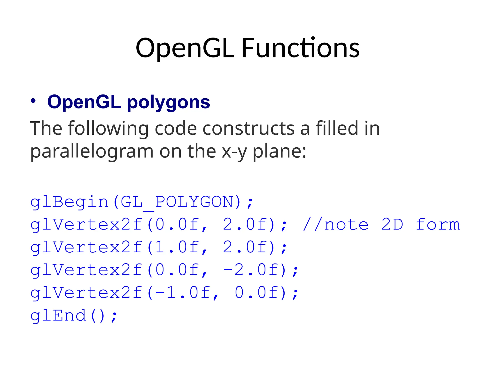 OpenGL Functions
• OpenGL polygons
The following code constructs a filled in
parallelogram on the x-y plane:
glBegin(GL_POLYGON);
glVertex2f(0.0f, 2.0f); //note 2D form
glVertex2f(1.0f, 2.0f);
glVertex2f(0.0f, -2.0f);
glVertex2f(-1.0f, 0.0f);
glEnd();
 