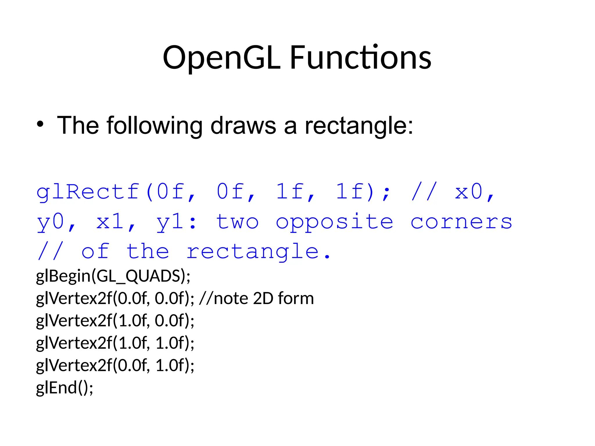 OpenGL Functions
• The following draws a rectangle:
glRectf(0f, 0f, 1f, 1f); // x0,
y0, x1, y1: two opposite corners
// of the rectangle.
glBegin(GL_QUADS);
glVertex2f(0.0f, 0.0f); //note 2D form
glVertex2f(1.0f, 0.0f);
glVertex2f(1.0f, 1.0f);
glVertex2f(0.0f, 1.0f);
glEnd();
 