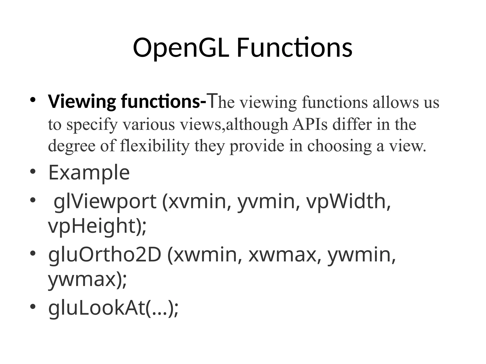 OpenGL Functions
• Viewing functions-The viewing functions allows us
to specify various views,although APIs differ in the
degree of flexibility they provide in choosing a view.
• Example
• glViewport (xvmin, yvmin, vpWidth,
vpHeight);
• gluOrtho2D (xwmin, xwmax, ywmin,
ywmax);
• gluLookAt(…);
 