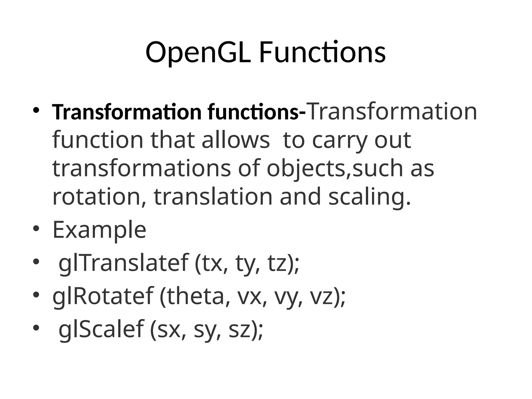 OpenGL Functions
• Transformation functions-Transformation
function that allows to carry out
transformations of objects,such as
rotation, translation and scaling.
• Example
• glTranslatef (tx, ty, tz);
• glRotatef (theta, vx, vy, vz);
• glScalef (sx, sy, sz);
 