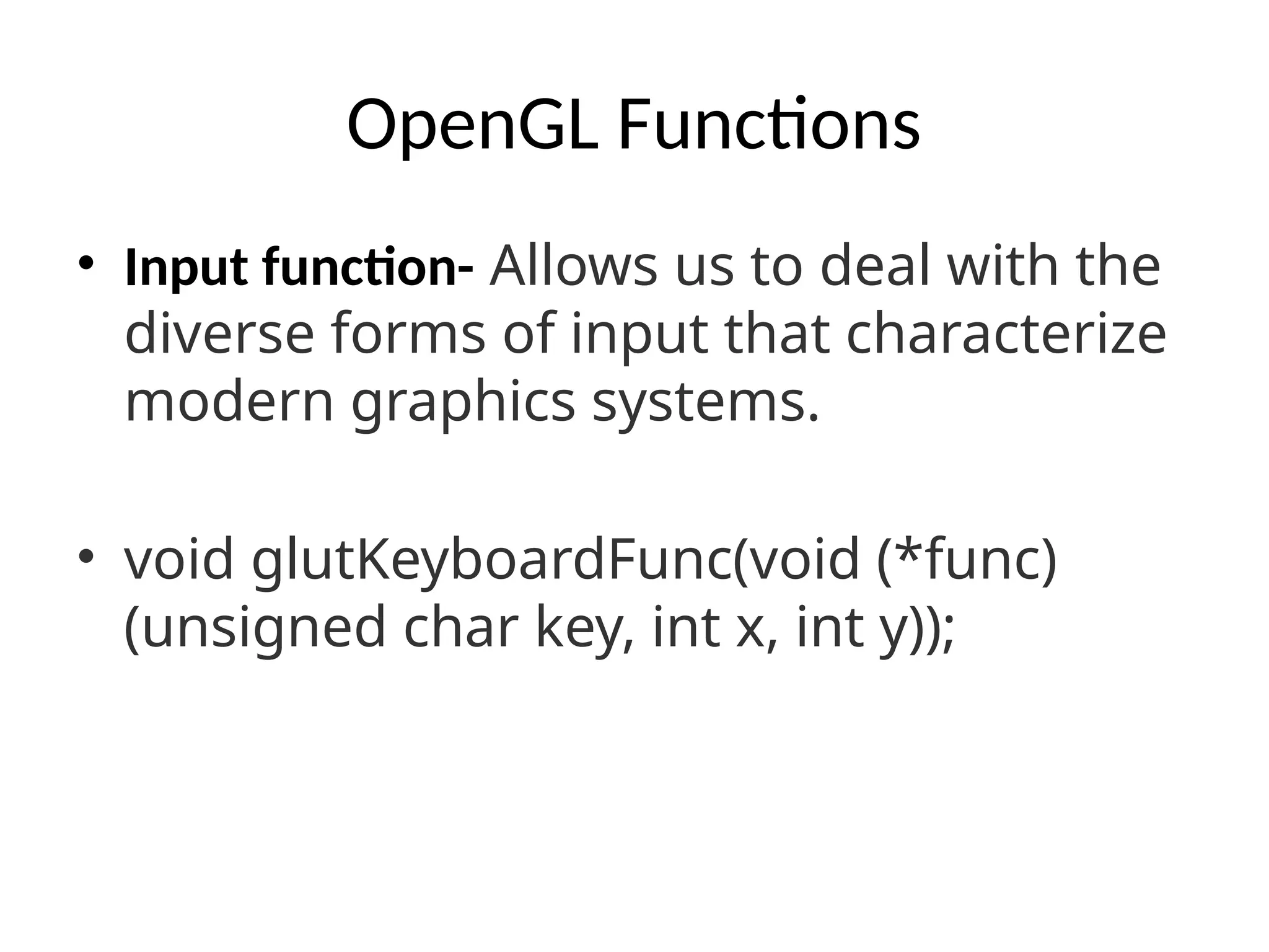 OpenGL Functions
• Input function- Allows us to deal with the
diverse forms of input that characterize
modern graphics systems.
• void glutKeyboardFunc(void (*func)
(unsigned char key, int x, int y));
 
