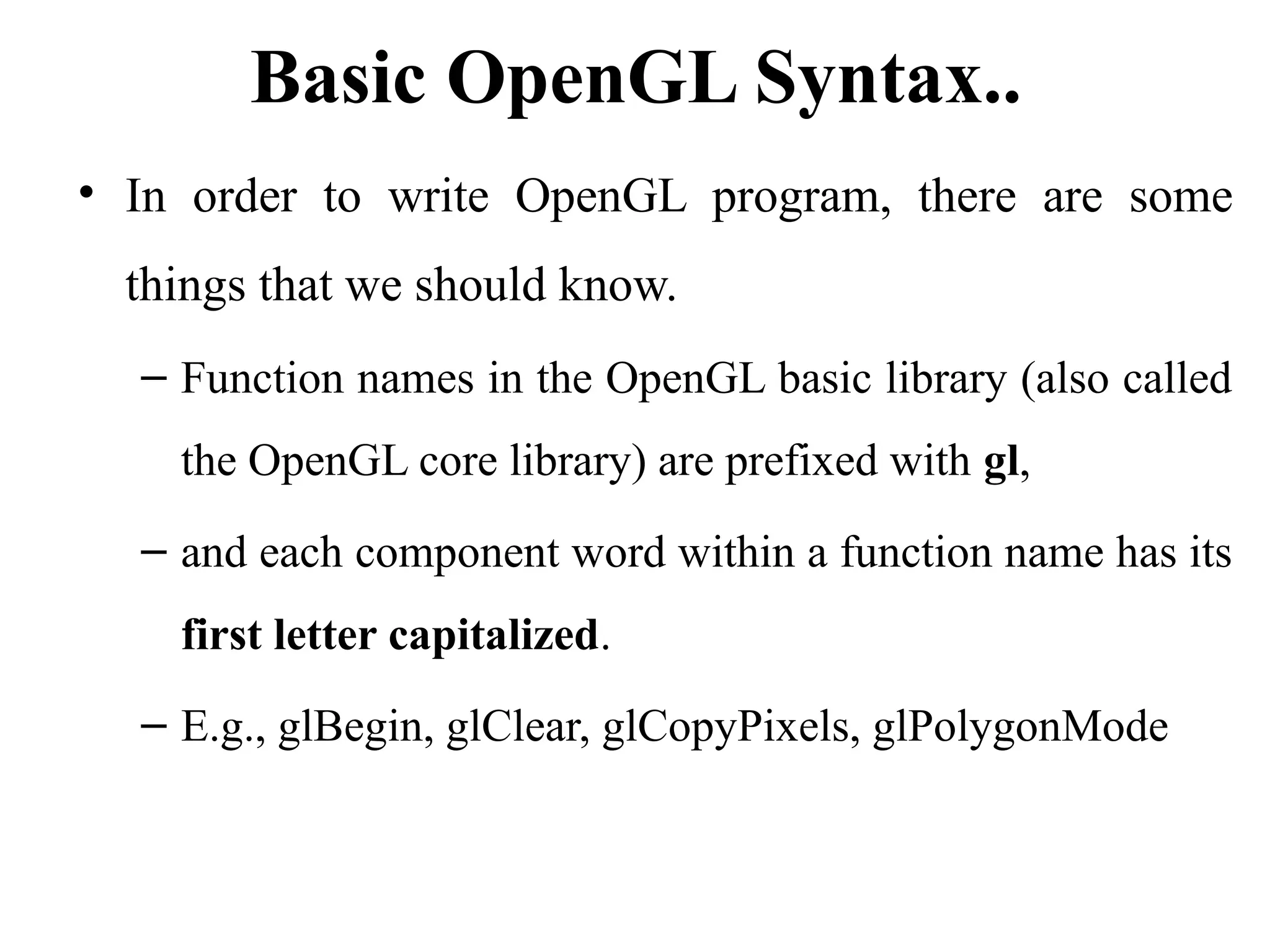 Basic OpenGL Syntax..
• In order to write OpenGL program, there are some
things that we should know.
– Function names in the OpenGL basic library (also called
the OpenGL core library) are prefixed with gl,
– and each component word within a function name has its
first letter capitalized.
– E.g., glBegin, glClear, glCopyPixels, glPolygonMode
 