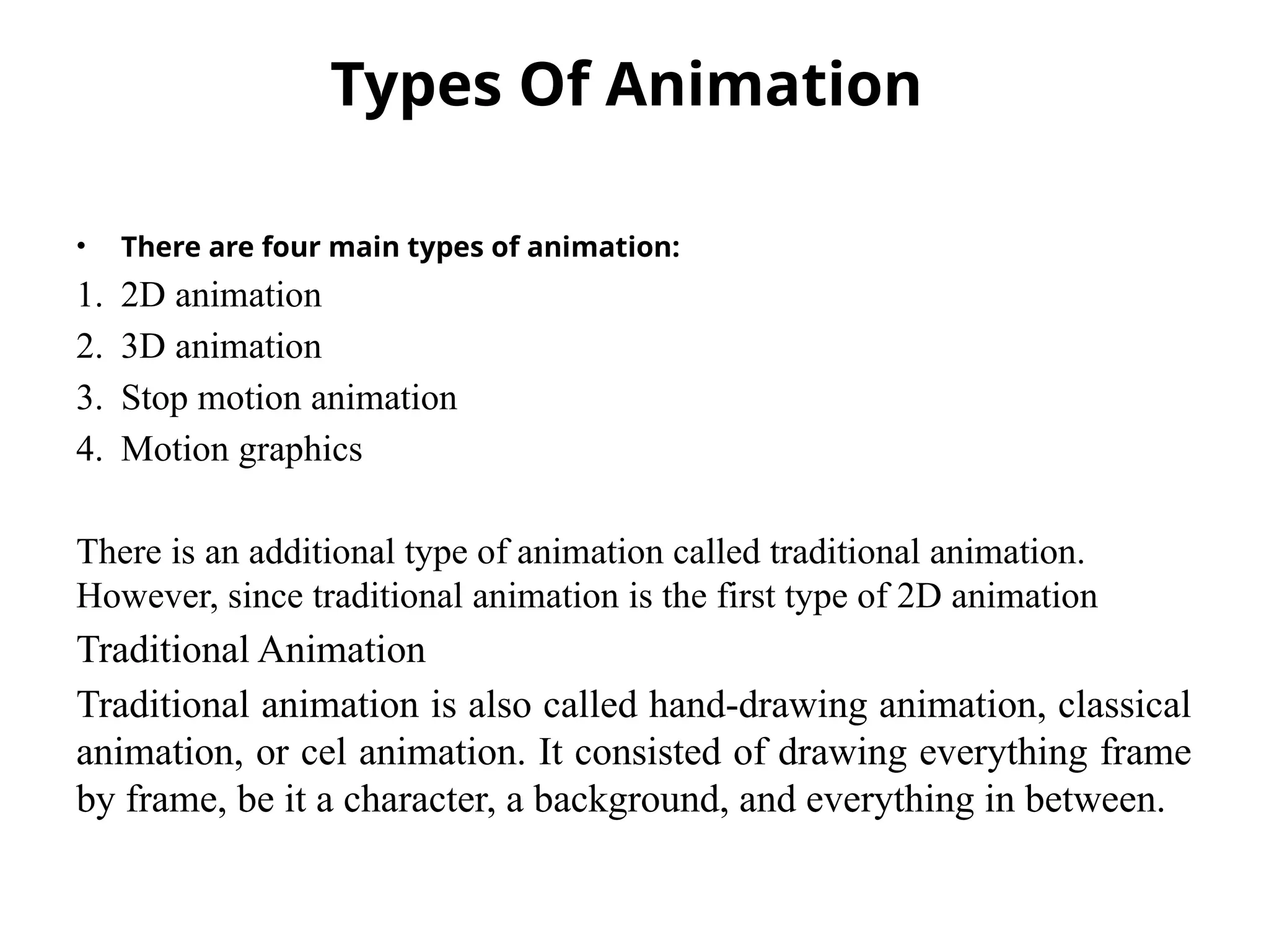 Types Of Animation
• There are four main types of animation:
1. 2D animation
2. 3D animation
3. Stop motion animation
4. Motion graphics
There is an additional type of animation called traditional animation.
However, since traditional animation is the first type of 2D animation
Traditional Animation
Traditional animation is also called hand-drawing animation, classical
animation, or cel animation. It consisted of drawing everything frame
by frame, be it a character, a background, and everything in between.
 