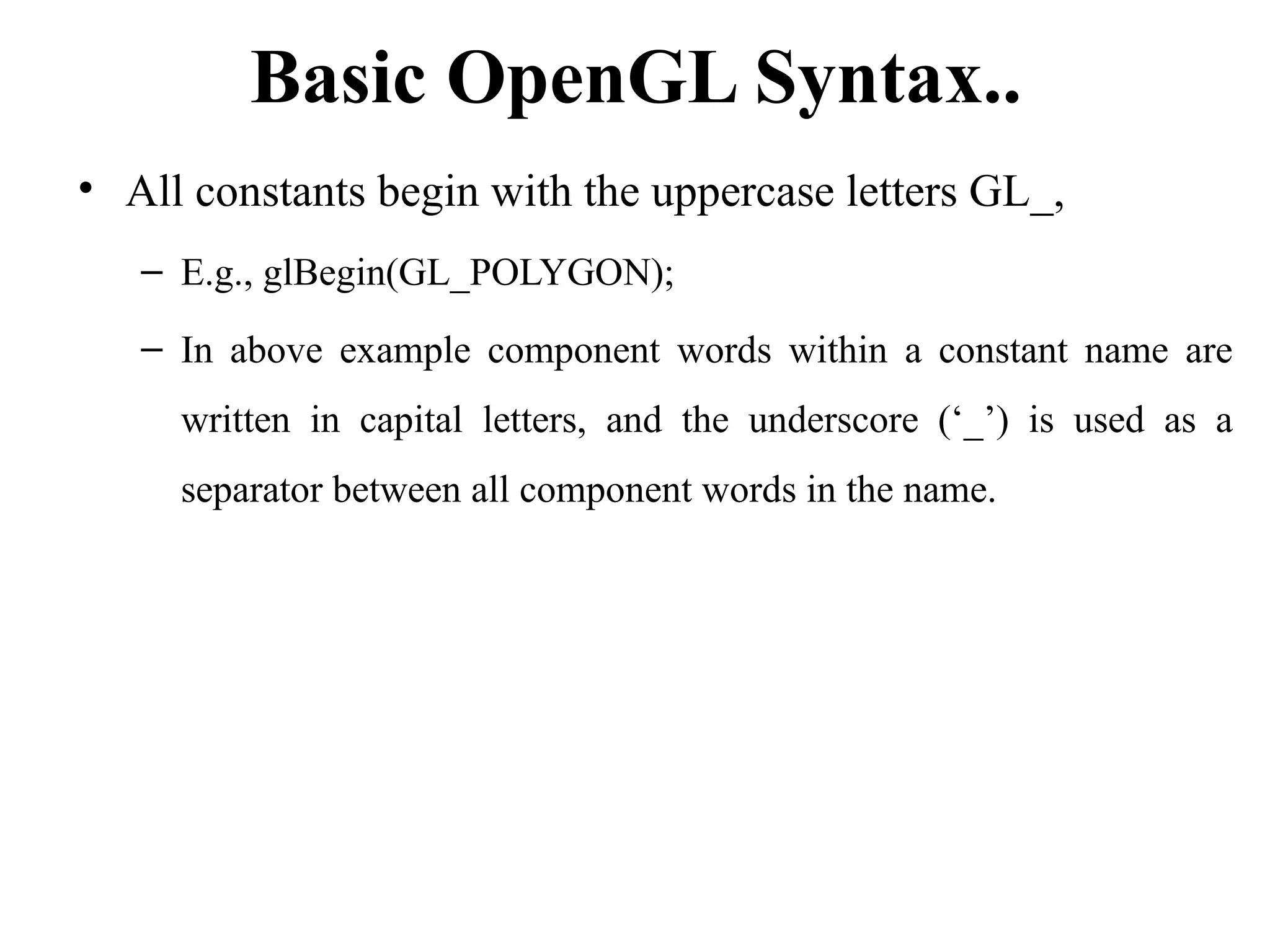 Basic OpenGL Syntax..
• All constants begin with the uppercase letters GL_,
– E.g., glBegin(GL_POLYGON);
– In above example component words within a constant name are
written in capital letters, and the underscore (‘_’) is used as a
separator between all component words in the name.
 