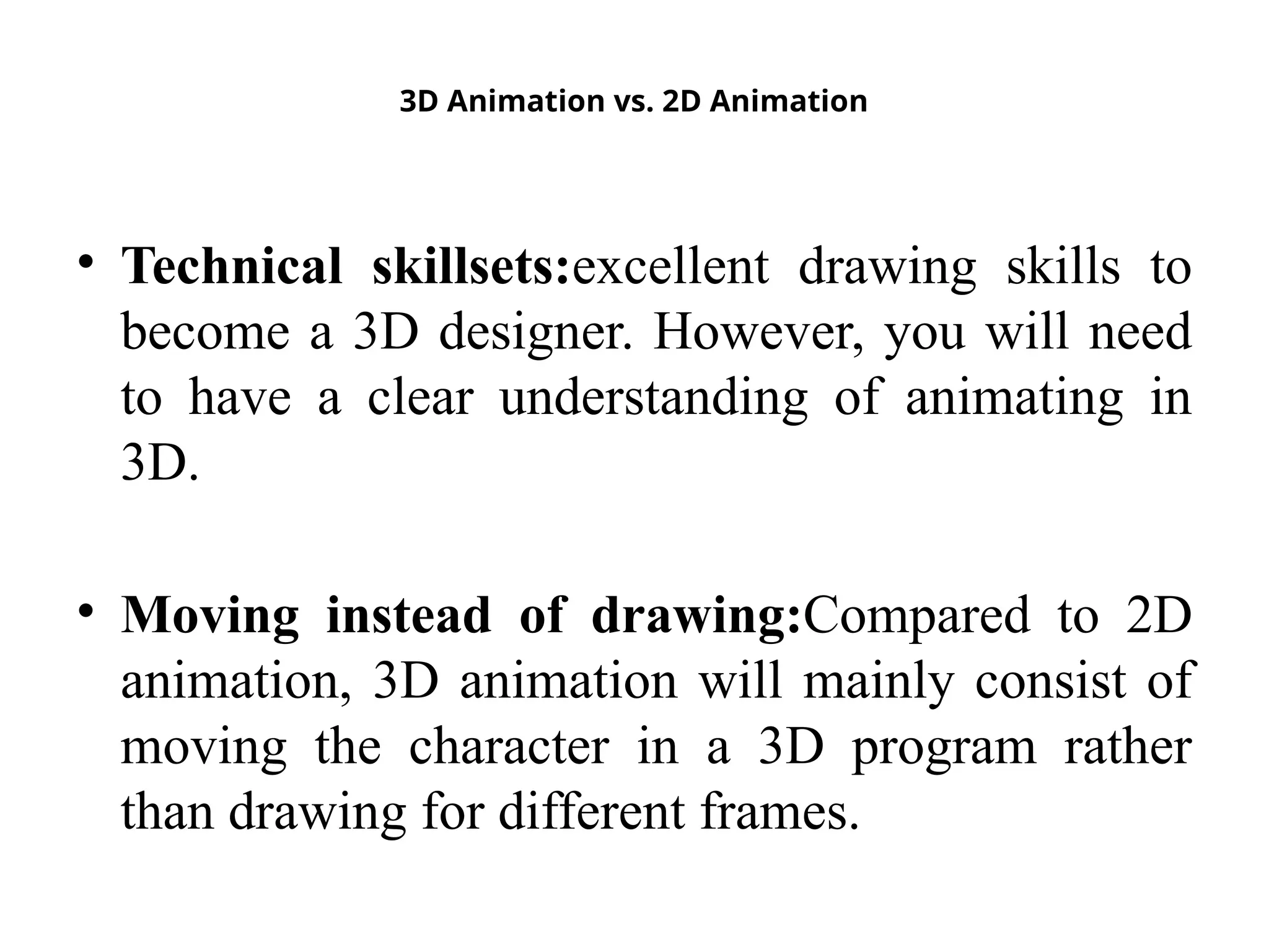 3D Animation vs. 2D Animation
• Technical skillsets:excellent drawing skills to
become a 3D designer. However, you will need
to have a clear understanding of animating in
3D.
• Moving instead of drawing:Compared to 2D
animation, 3D animation will mainly consist of
moving the character in a 3D program rather
than drawing for different frames.
 