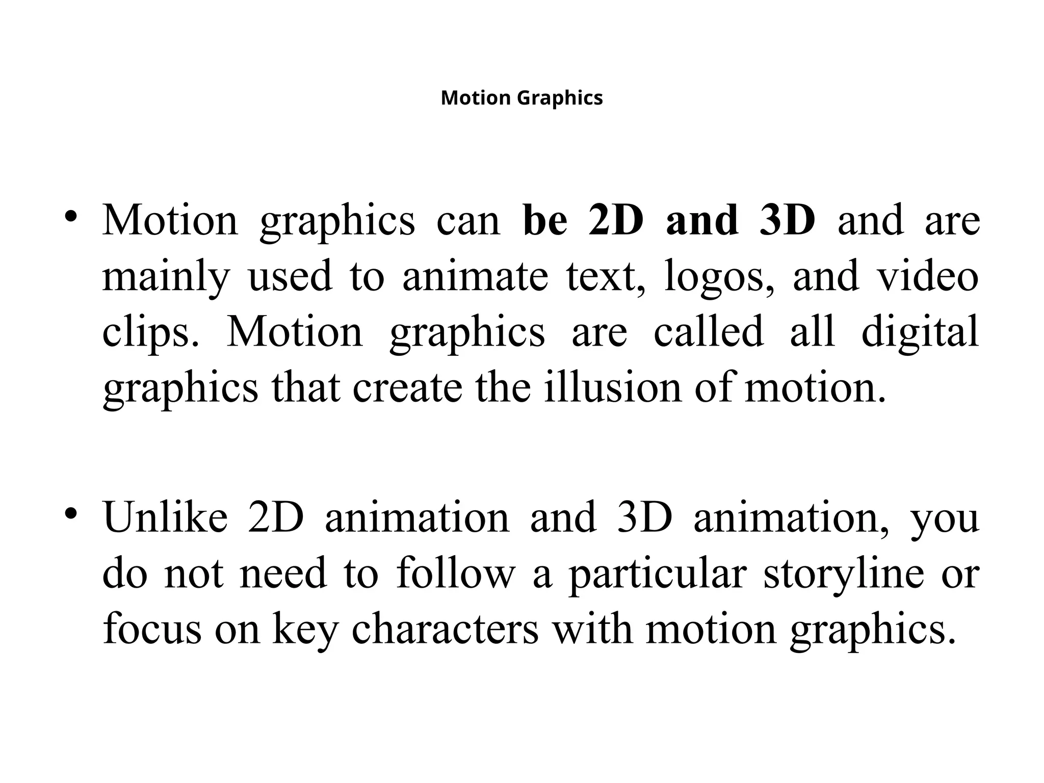 Motion Graphics
• Motion graphics can be 2D and 3D and are
mainly used to animate text, logos, and video
clips. Motion graphics are called all digital
graphics that create the illusion of motion.
• Unlike 2D animation and 3D animation, you
do not need to follow a particular storyline or
focus on key characters with motion graphics.
 