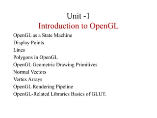 Unit -1
Introduction to OpenGL
OpenGL as a State Machine
Display Points
Lines
Polygons in OpenGL
OpenGL Geometric Drawing Primitives
Normal Vectors
Vertex Arrays
OpenGL Rendering Pipeline
OpenGL-Related Libraries Basics of GLUT.
 
