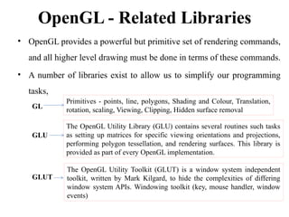 OpenGL - Related Libraries
• OpenGL provides a powerful but primitive set of rendering commands,
and all higher level drawing must be done in terms of these commands.
• A number of libraries exist to allow us to simplify our programming
tasks,
GL
GLU
GLUT
Primitives - points, line, polygons, Shading and Colour, Translation,
rotation, scaling, Viewing, Clipping, Hidden surface removal
The OpenGL Utility Library (GLU) contains several routines such tasks
as setting up matrices for specific viewing orientations and projections,
performing polygon tessellation, and rendering surfaces. This library is
provided as part of every OpenGL implementation.
The OpenGL Utility Toolkit (GLUT) is a window system independent
toolkit, written by Mark Kilgard, to hide the complexities of differing
window system APIs. Windowing toolkit (key, mouse handler, window
events)
 
