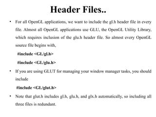 Header Files..
• For all OpenGL applications, we want to include the gl.h header file in every
file. Almost all OpenGL applications use GLU, the OpenGL Utility Library,
which requires inclusion of the glu.h header file. So almost every OpenGL
source file begins with,
#include <GL/gl.h>
#include <GL/glu.h>
• If you are using GLUT for managing your window manager tasks, you should
include
#include <GL/glut.h>
• Note that glut.h includes gl.h, glu.h, and glx.h automatically, so including all
three files is redundant.
 