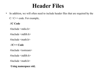 Header Files
• In addition, we will often need to include header files that are required by the
C / C++ code. For example,
//C Code
#include <stdio.h>
#include <stdlib.h>
#include <math.h>
//C++ Code
#include <iostream>
#include <stdlib.h>
#include <math.h>
Using namespace std;
 
