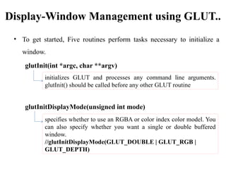 Display-Window Management using GLUT..
• To get started, Five routines perform tasks necessary to initialize a
window.
glutInit(int *argc, char **argv)
glutInitDisplayMode(unsigned int mode)
initializes GLUT and processes any command line arguments.
glutInit() should be called before any other GLUT routine
specifies whether to use an RGBA or color index color model. You
can also specify whether you want a single or double buffered
window.
//glutInitDisplayMode(GLUT_DOUBLE | GLUT_RGB |
GLUT_DEPTH)
 
