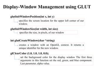Display-Window Management using GLUT
glutInitWindowPosition(int x, int y)
glutInitWindowSize(int width, int size)
int glutCreateWindow(char *string)
glClearColor (1.0, 1.0, 1.0, 0.0);
specifies the screen location for the upper left corner of our
window.
specifies the size, in pixels, of our window
set the background color for the display window The first three
arguments in this function set the red, green, and blue component.
Last parameter, alpha value.
creates a window with an OpenGL context. It returns a
unique identifier for the new window.
 