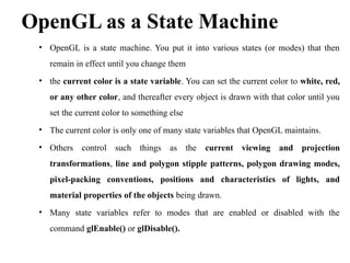OpenGL as a State Machine
• OpenGL is a state machine. You put it into various states (or modes) that then
remain in effect until you change them
• the current color is a state variable. You can set the current color to white, red,
or any other color, and thereafter every object is drawn with that color until you
set the current color to something else
• The current color is only one of many state variables that OpenGL maintains.
• Others control such things as the current viewing and projection
transformations, line and polygon stipple patterns, polygon drawing modes,
pixel-packing conventions, positions and characteristics of lights, and
material properties of the objects being drawn.
• Many state variables refer to modes that are enabled or disabled with the
command glEnable() or glDisable().
 