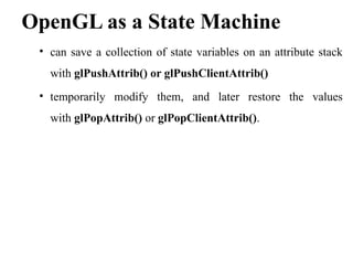 OpenGL as a State Machine
• can save a collection of state variables on an attribute stack
with glPushAttrib() or glPushClientAttrib()
• temporarily modify them, and later restore the values
with glPopAttrib() or glPopClientAttrib().
 