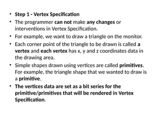 • Step 1 - Vertex Specification
• The programmer can not make any changes or
interventions in Vertex Specification.
• For example, we want to draw a triangle on the monitor.
• Each corner point of the triangle to be drawn is called a
vertex and each vertex has x, y and z coordinates data in
the drawing area.
• Simple shapes drawn using vertices are called primitives.
For example, the triangle shape that we wanted to draw is
a primitive.
• The vertices data are set as a bit series for the
primitive/primitives that will be rendered in Vertex
Specification.
 
