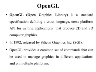 OpenGL
• OpenGL (Open Graphics Library) is a standard
specification defining a cross language, cross platform
API for writing applications that produce 2D and 3D
computer graphics.
• In 1992, released by Silicon Graphics Inc. (SGI).
• OpenGL provides a common set of commands that can
be used to manage graphics in different applications
and on multiple platforms.
 