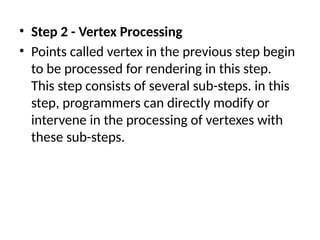 • Step 2 - Vertex Processing
• Points called vertex in the previous step begin
to be processed for rendering in this step.
This step consists of several sub-steps. in this
step, programmers can directly modify or
intervene in the processing of vertexes with
these sub-steps.
 