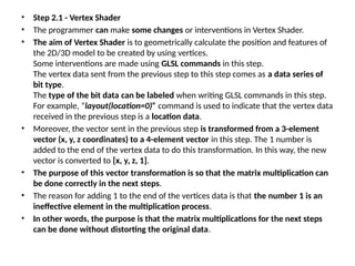 • Step 2.1 - Vertex Shader
• The programmer can make some changes or interventions in Vertex Shader.
• The aim of Vertex Shader is to geometrically calculate the position and features of
the 2D/3D model to be created by using vertices.
Some interventions are made using GLSL commands in this step.
The vertex data sent from the previous step to this step comes as a data series of
bit type.
The type of the bit data can be labeled when writing GLSL commands in this step.
For example, “layout(location=0)” command is used to indicate that the vertex data
received in the previous step is a location data.
• Moreover, the vector sent in the previous step is transformed from a 3-element
vector (x, y, z coordinates) to a 4-element vector in this step. The 1 number is
added to the end of the vertex data to do this transformation. In this way, the new
vector is converted to [x, y, z, 1].
• The purpose of this vector transformation is so that the matrix multiplication can
be done correctly in the next steps.
• The reason for adding 1 to the end of the vertices data is that the number 1 is an
ineffective element in the multiplication process.
• In other words, the purpose is that the matrix multiplications for the next steps
can be done without distorting the original data.
 