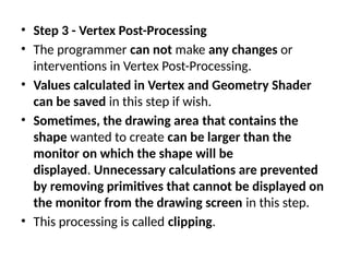 • Step 3 - Vertex Post-Processing
• The programmer can not make any changes or
interventions in Vertex Post-Processing.
• Values calculated in Vertex and Geometry Shader
can be saved in this step if wish.
• Sometimes, the drawing area that contains the
shape wanted to create can be larger than the
monitor on which the shape will be
displayed. Unnecessary calculations are prevented
by removing primitives that cannot be displayed on
the monitor from the drawing screen in this step.
• This processing is called clipping.
 