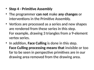• Step 4 - Primitive Assembly
• The programmer can not make any changes or
interventions in the Primitive Assembly.
• Vertices are processed as a series and new shapes
are rendered from these series in this step.
For example, drawing 3 triangles from a 9-element
vertex series.
• In addition, Face Culling is done in this step.
Face Culling processing means that invisible or too
far to be seen in perspective primitives are in our
drawing area removed from the drawing area.
 