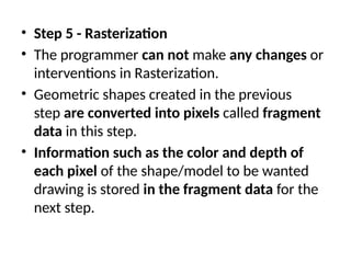 • Step 5 - Rasterization
• The programmer can not make any changes or
interventions in Rasterization.
• Geometric shapes created in the previous
step are converted into pixels called fragment
data in this step.
• Information such as the color and depth of
each pixel of the shape/model to be wanted
drawing is stored in the fragment data for the
next step.
 