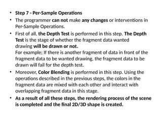 • Step 7 - Per-Sample Operations
• The programmer can not make any changes or interventions in
Per-Sample Operations.
• First of all, the Depth Test is performed in this step. The Depth
Test is the stage of whether the fragment data wanted
drawing will be drawn or not.
For example; If there is another fragment of data in front of the
fragment data to be wanted drawing, the fragment data to be
drawn will fail for the depth test.
• Moreover, Color Blending is performed in this step. Using the
operations described in the previous steps, the colors in the
fragment data are mixed with each other and interact with
overlapping fragment data in this stage.
• As a result of all these steps, the rendering process of the scene
is completed and the final 2D/3D shape is created.
 