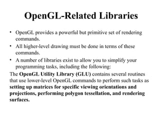 OpenGL-Related Libraries
• OpenGL provides a powerful but primitive set of rendering
commands.
• All higher-level drawing must be done in terms of these
commands.
• A number of libraries exist to allow you to simplify your
programming tasks, including the following:
The OpenGL Utility Library (GLU) contains several routines
that use lower-level OpenGL commands to perform such tasks as
setting up matrices for specific viewing orientations and
projections, performing polygon tessellation, and rendering
surfaces.
 