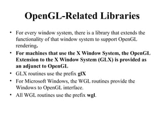 OpenGL-Related Libraries
• For every window system, there is a library that extends the
functionality of that window system to support OpenGL
rendering.
• For machines that use the X Window System, the OpenGL
Extension to the X Window System (GLX) is provided as
an adjunct to OpenGL
• GLX routines use the prefix glX
• For Microsoft Windows, the WGL routines provide the
Windows to OpenGL interface.
• All WGL routines use the prefix wgl.
 