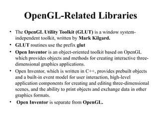 OpenGL-Related Libraries
• The OpenGL Utility Toolkit (GLUT) is a window system-
independent toolkit, written by Mark Kilgard.
• GLUT routines use the prefix glut
• Open Inventor is an object-oriented toolkit based on OpenGL
which provides objects and methods for creating interactive three-
dimensional graphics applications.
• Open Inventor, which is written in C++, provides prebuilt objects
and a built-in event model for user interaction, high-level
application components for creating and editing three-dimensional
scenes, and the ability to print objects and exchange data in other
graphics formats.
• Open Inventor is separate from OpenGL.
 