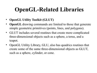OpenGL-Related Libraries
• OpenGL Utility Toolkit (GLUT)
• OpenGL drawing commands are limited to those that generate
simple geometric primitives (points, lines, and polygons).
• GLUT includes several routines that create more complicated
three-dimensional objects such as a sphere, a torus, and a
teapot.
• OpenGL Utility Library, GLU, also has quadrics routines that
create some of the same three-dimensional objects as GLUT,
such as a sphere, cylinder, or cone.
 