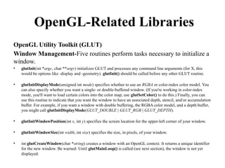 OpenGL-Related Libraries
OpenGL Utility Toolkit (GLUT)
Window Management-Five routines perform tasks necessary to initialize a
window.
• glutInit(int *argc, char **argv) initializes GLUT and processes any command line arguments (for X, this
would be options like -display and -geometry). glutInit() should be called before any other GLUT routine.
• glutInitDisplayMode(unsigned int mode) specifies whether to use an RGBA or color-index color model. You
can also specify whether you want a single- or double-buffered window. (If you're working in color-index
mode, you'll want to load certain colors into the color map; use glutSetColor() to do this.) Finally, you can
use this routine to indicate that you want the window to have an associated depth, stencil, and/or accumulation
buffer. For example, if you want a window with double buffering, the RGBA color model, and a depth buffer,
you might call glutInitDisplayMode(GLUT_DOUBLE | GLUT_RGB | GLUT_DEPTH).
• glutInitWindowPosition(int x, int y) specifies the screen location for the upper-left corner of your window.
• glutInitWindowSize(int width, int size) specifies the size, in pixels, of your window.
• int glutCreateWindow(char *string) creates a window with an OpenGL context. It returns a unique identifier
for the new window. Be warned: Until glutMainLoop() is called (see next section), the window is not yet
displayed.
 