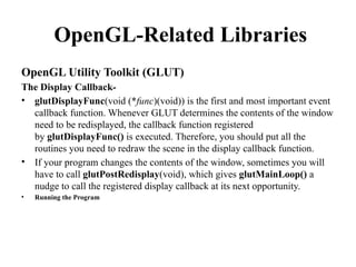 OpenGL-Related Libraries
OpenGL Utility Toolkit (GLUT)
The Display Callback-
• glutDisplayFunc(void (*func)(void)) is the first and most important event
callback function. Whenever GLUT determines the contents of the window
need to be redisplayed, the callback function registered
by glutDisplayFunc() is executed. Therefore, you should put all the
routines you need to redraw the scene in the display callback function.
• If your program changes the contents of the window, sometimes you will
have to call glutPostRedisplay(void), which gives glutMainLoop() a
nudge to call the registered display callback at its next opportunity.
• Running the Program
 