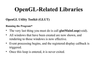 OpenGL-Related Libraries
OpenGL Utility Toolkit (GLUT)
Running the Program-
• The very last thing you must do is call glutMainLoop(void).
• All windows that have been created are now shown, and
rendering to those windows is now effective.
• Event processing begins, and the registered display callback is
triggered.
• Once this loop is entered, it is never exited.
 