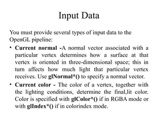 Input Data
You must provide several types of input data to the
OpenGL pipeline:
• Current normal -A normal vector associated with a
particular vertex determines how a surface at that
vertex is oriented in three-dimensional space; this in
turn affects how much light that particular vertex
receives. Use glNormal*() to specify a normal vector.
• Current color - The color of a vertex, together with
the lighting conditions, determine the final,lit color.
Color is specified with glColor*() if in RGBA mode or
with glIndex*() if in colorindex mode.
 