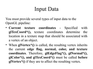 Input Data
You must provide several types of input data to the
OpenGL pipeline:
• Current texture coordinates - Specified with
glTexCoord*(), texture coordinates determine the
location in a texture map that should be associated with
a vertex of an object.
• When glVertex*() is called, the resulting vertex inherits
the current edge flag, normal, color, and texture
coordinates. Therefore, glEdgeFlag*(), glNormal*(),
glColor*(), and glTexCoord*() must be called before
glVertex*() if they are to affect the resulting vertex.
 