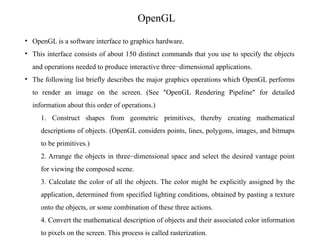 OpenGL
• OpenGL is a software interface to graphics hardware.
• This interface consists of about 150 distinct commands that you use to specify the objects
and operations needed to produce interactive three−dimensional applications.
• The following list briefly describes the major graphics operations which OpenGL performs
to render an image on the screen. (See "OpenGL Rendering Pipeline" for detailed
information about this order of operations.)
1. Construct shapes from geometric primitives, thereby creating mathematical
descriptions of objects. (OpenGL considers points, lines, polygons, images, and bitmaps
to be primitives.)
2. Arrange the objects in three−dimensional space and select the desired vantage point
for viewing the composed scene.
3. Calculate the color of all the objects. The color might be explicitly assigned by the
application, determined from specified lighting conditions, obtained by pasting a texture
onto the objects, or some combination of these three actions.
4. Convert the mathematical description of objects and their associated color information
to pixels on the screen. This process is called rasterization.
 