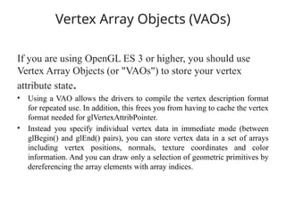 Vertex Array Objects (VAOs)
If you are using OpenGL ES 3 or higher, you should use
Vertex Array Objects (or "VAOs") to store your vertex
attribute state.
• Using a VAO allows the drivers to compile the vertex description format
for repeated use. In addition, this frees you from having to cache the vertex
format needed for glVertexAttribPointer.
• Instead you specify individual vertex data in immediate mode (between
glBegin() and glEnd() pairs), you can store vertex data in a set of arrays
including vertex positions, normals, texture coordinates and color
information. And you can draw only a selection of geometric primitives by
dereferencing the array elements with array indices.
 