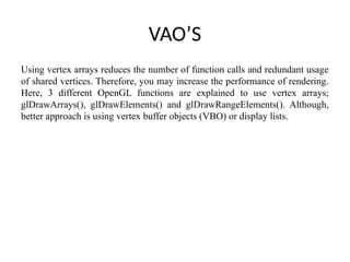 VAO’S
Using vertex arrays reduces the number of function calls and redundant usage
of shared vertices. Therefore, you may increase the performance of rendering.
Here, 3 different OpenGL functions are explained to use vertex arrays;
glDrawArrays(), glDrawElements() and glDrawRangeElements(). Although,
better approach is using vertex buffer objects (VBO) or display lists.
 