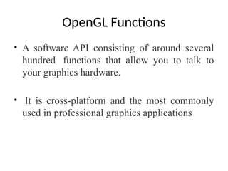 OpenGL Functions
• A software API consisting of around several
hundred functions that allow you to talk to
your graphics hardware.
• It is cross-platform and the most commonly
used in professional graphics applications
 