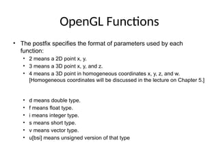OpenGL Functions
• The postfix specifies the format of parameters used by each
function:
• 2 means a 2D point x, y.
• 3 means a 3D point x, y, and z.
• 4 means a 3D point in homogeneous coordinates x, y, z, and w.
[Homogeneous coordinates will be discussed in the lecture on Chapter 5.]
• d means double type.
• f means float type.
• i means integer type.
• s means short type.
• v means vector type.
• u[bsi] means unsigned version of that type
 