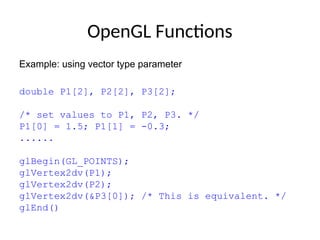 OpenGL Functions
Example: using vector type parameter
double P1[2], P2[2], P3[2];
/* set values to P1, P2, P3. */
P1[0] = 1.5; P1[1] = -0.3;
......
glBegin(GL_POINTS);
glVertex2dv(P1);
glVertex2dv(P2);
glVertex2dv(&P3[0]); /* This is equivalent. */
glEnd()
 