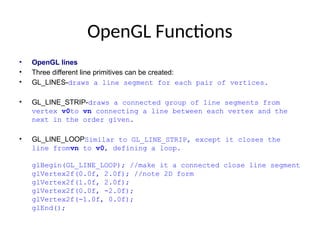 OpenGL Functions
• OpenGL lines
• Three different line primitives can be created:
• GL_LINES-draws a line segment for each pair of vertices.
• GL_LINE_STRIP-draws a connected group of line segments from
vertex v0to vn connecting a line between each vertex and the
next in the order given.
• GL_LINE_LOOPSimilar to GL_LINE_STRIP, except it closes the
line fromvn to v0, defining a loop.
glBegin(GL_LINE_LOOP); //make it a connected close line segment
glVertex2f(0.0f, 2.0f); //note 2D form
glVertex2f(1.0f, 2.0f);
glVertex2f(0.0f, -2.0f);
glVertex2f(-1.0f, 0.0f);
glEnd();
 
