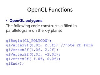 OpenGL Functions
• OpenGL polygons
The following code constructs a filled in
parallelogram on the x-y plane:
glBegin(GL_POLYGON);
glVertex2f(0.0f, 2.0f); //note 2D form
glVertex2f(1.0f, 2.0f);
glVertex2f(0.0f, -2.0f);
glVertex2f(-1.0f, 0.0f);
glEnd();
 