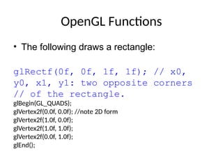 OpenGL Functions
• The following draws a rectangle:
glRectf(0f, 0f, 1f, 1f); // x0,
y0, x1, y1: two opposite corners
// of the rectangle.
glBegin(GL_QUADS);
glVertex2f(0.0f, 0.0f); //note 2D form
glVertex2f(1.0f, 0.0f);
glVertex2f(1.0f, 1.0f);
glVertex2f(0.0f, 1.0f);
glEnd();
 