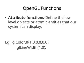 OpenGL Functions
• Attribute functions-Define the low
level objects or atomic entities that our
system can display.
Eg glColor3f(1.0,0.0,0.0);
glLineWidth(1.0);
 