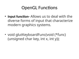 OpenGL Functions
• Input function- Allows us to deal with the
diverse forms of input that characterize
modern graphics systems.
• void glutKeyboardFunc(void (*func)
(unsigned char key, int x, int y));
 