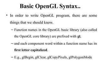 Basic OpenGL Syntax..
• In order to write OpenGL program, there are some
things that we should know.
– Function names in the OpenGL basic library (also called
the OpenGL core library) are prefixed with gl,
– and each component word within a function name has its
first letter capitalized.
– E.g., glBegin, glClear, glCopyPixels, glPolygonMode
 