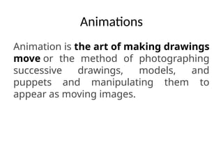 Animations
Animation is the art of making drawings
move or the method of photographing
successive drawings, models, and
puppets and manipulating them to
appear as moving images.
 