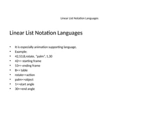 Linear List Notation Languages
Linear List Notation Languages
• It is especially animation supporting language.
• Example:
• 42,53,B,rotate, “palm”, 1,30
• 42=> starting frame
• 53=> ending frame
• B=> table
• rotate=>action
• palm=>object
• 1=>start angle
• 30=>end angle
 